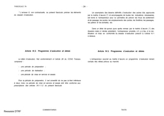 FASCICULE 74 - 24 -
* L´annexe 6, non contractuelle, au présent fascicule précise les éléments
du dossier d´exécution.
Article IV.3. Programme d´exécution et délais
Le délai d´exécution, fixé conformément à l´article 28 du CCAG Travaux,
comprend :
- une période de préparation ;
- une période de réalisation ;
- une période de mise en service et essais.
Pour la période de préparation, il est conseillé de ne pas la fixer inférieure
à deux mois. La période de mise en service et essais doit être conforme aux
prescriptions des articles XV.1.1.2. du présent fascicule.
COMMENTAIRES
Un exemplaire des dessins définitifs d´exécution des autres lots, approuvés
par le maître d´œuvre (*) et accompagnés de toutes les indications nécessaires,
est remis à l´entrepreneur pour lui permettre de prévoir les trous de scellement
et de passage, les socles, les emplacements des portes, les fenêtres, les passages,
les paliers et les échelles, etc.
Dans un délai de quinze jours après remise par le maître d´œuvre (*) des
dossiers visés à l´alinéa précédent, l´entrepreneur procède, s´il y a lieu, à la rec-
tification et mise en conformité du dossier d´exécution prescrit à l´article IV.1
ci-dessus.
Article IV.3. Programme d´exécution et délais
L´entrepreneur soumet au maître d´œuvre un programme d´exécution tenant
compte des délais prévus au marché.
TEXTE
Ressaisie DTRF
 