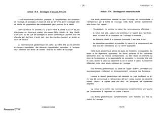 - 25 - FASCICULE 74
Article IV.4. Sondages et essais des sols
Il est recommandé l´exécution préalable, à l´emplacement des fondations
de l´ouvrage, de sondages et essais de sols qui ont entre autres avantages celui
de rendre les propositions des entrepreneurs plus proches de la réalité.
Dans la mesure du possible, il y a donc intérêt à joindre au CCTP les pro-
cès-verbaux ou documents relatant ces essais. Cette manière de faire résulte,
d´une part, du fait que les sondages et essais communiqués peuvent avoir été
effectués par des tiers, d´autre part, que des imprévus peuvent se révéler en
cours de travaux.
La reconnaissance géotechnique fait partie, au même titre que les données
et charges d´exploitation, des éléments d´appréciation permettant à l´entrepre-
neur d´exercer son devoir de conseil, vis-à-vis du maître de l´ouvrage.
COMMENTAIRES
Article IV.4. Sondages et essais des sols
Une étude géotechnique adaptée au type d´ouvrage est communiquée à
l´entrepreneur par le maître de l´ouvrage. Cette étude précise explicitement,
sous forme d´un rapport :
- l´implantation, le nombre, la nature des reconnaissances effectuées ;
- la nature des sols, jusqu´à une profondeur en rapport avec les dimen-
sions, la nature et la conception de l´ouvrage à construire ;
- les éléments relatifs à la présence éventuelle d´eau dans le sol ;
- les paramètres permettant de quantifier la nature et le comportement des
sols sous les sollicitations qui lui seront appliquées.
Cette étude géotechnique précise les types de fondations envisageables, les
textes et les règlements applicables, les forces portantes et les contraintes
admissibles avec les niveaux correspondants, ou bien laisse ces éléments au
choix de l´entrepreneur si la responsabilité de conception lui incombe. Elle doit,
en outre, donner la valeur du tassement du sol et surtout la valeur du tassement
différentiel entre deux points extrêmes de l´ouvrage.
Ces éléments géotechniques, au stade de l´appel d´offres, permettent aux
soumissionnaires d´effectuer un dimensionnement provisoire des fondations.
Lorsque le rapport géotechnique est inexistant ou jugé insuffisant, ou s´il
n´a pas été communiqué à l´entrepreneur afin qu´il puisse exercer son devoir de
conseil, celui-ci le signale dans son offre, en soulignant les hypothèses
adoptées.
La nature et le nombre des reconnaissances complémentaires sont soumis
par l´entrepreneur à l´agrément du maître d´œuvre.
Les études géotechniques complémentaires sont réalisées aux frais du
maître de l´ouvrage.
TEXTE
Ressaisie DTRF
 
