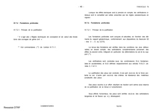 - 45 - FASCICULE 74
IV.7.2. Fondations profondes
IV.7.2.1. Principe de la justification
* Il s´agit des « Règles techniques de conception et de calcul des fonda-
tions des ouvrages de génie civil ».
** Voir commentaires (**) de l´article IV.7.1.1.
COMMENTAIRES
Lorsque les effets sismiques sont à prendre en compte, les vérifications ci-
dessus sont à compléter par celles prescrites par les règles parasismiques en
vigueur.
IV.7.2. Fondations profondes
IV.7.2.1. Principe de la justification
Les fondations profondes sont conçues et calculées, en fonction des élé-
ments du rapport géotechnique, conformément aux dispositions du fascicule 62
- titre V - (*) du CCTG.
La tenue des fondations est vérifiée dans les conditions les plus défavo-
rables, en tenant compte des sollicitations complémentaires provenant des
effets du second ordre, intégrant en particulier les déformations du sol et du sup-
port (**).
Les vérifications sont conduites sous les combinaisons ELU fondamen-
tales et accidentelles, et ELS définies respectivement aux articles IV.6.2.1, ali-
néas 2, 3 et 4.
La justification des pieux est conduite d´une part vis-à-vis de la force por-
tante du sol, d´autre part vis-à-vis des critères de résistance des matériaux
constitutifs des pieux.
Des pieux soumis à un effort résultant de traction sont admis sous réserve
de la justification de la tenue à l´arrachement.
Sous efforts horizontaux, les pieux sont vérifiés vis-à-vis des sollicitations
tangentes et de flexion qui s´y développent.
TEXTE
Ressaisie DTRF
 