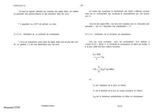 FASCICULE 74 - 47 -
* On peut se reporter utilement aux annexes des règles BAEL qui traitent
en particulier des poutres-cloisons et des ouvertures dans les murs.
** Il appartient au CCTP de préciser ce choix.
IV.7.3.1.b. Vérification de la contrainte de compression
* L´ELS de compression prévu dans les règles BAEL doit de plus être véri-
fié ; en général, il n´est pas déterminant pour les tours.
COMMENTAIRES
Au niveau des ouvertures, la transmission des efforts s´effectue correcte-
ment par un renforcement des armatures et éventuellement par une poutrai-
son (*).
Vis-à-vis des règles BAEL, les tours sont classées soit en « fissuration pré-
judiciable », soit en « fissuration très préjudiciable » (**).
IV.7.3.1.b. Vérification de la contrainte de compression
Pour les tours circulaires, sous les combinaisons ELS définies à
l´article IV.6.2.1, alinéa 4, la contrainte de compression du béton est limitée (*)
à la plus petite des deux valeurs suivantes :
où :
h0 est l´épaisseur de la paroi en mètres ;
D est le diamètre de la tour au niveau considéré, en mètres ;
fc28 est la résistance caractéristique du béton en compression.
TEXTE
Ressaisie DTRF
 