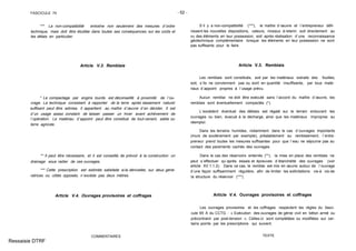 FASCICULE 74 - 52 -
*** La non-compatibilité entraîne non seulement des mesures d´ordre
technique, mais doit être étudiée dans toutes ses conséquences, sur les coûts et
les délais en particulier.
Article V.3. Remblais
* Le compactage par engins lourds est déconseillé à proximité de l´ou-
vrage. La technique consistant à rapporter de la terre après tassement naturel
suffisant peut être admise. Il appartient au maître d´œuvre d´en décider. Il est
d´un usage assez constant de laisser passer un hiver avant achèvement de
l´opération. Le matériau d´appoint peut être constitué de tout-venant, sable ou
terre agricole.
** Il peut être nécessaire, et il est conseillé, de prévoir à la construction un
drainage sous radier de ces ouvrages.
*** Cette prescription est estimée satisfaite si la dénivelée, sur deux géné-
ratrices ou côtés opposés, n´excède pas deux mètres.
Article V.4. Ouvrages provisoires et coffrages
COMMENTAIRES
S´il y a non-compatibilité (***), le maître d´œuvre et l´entrepreneur défi-
nissent les nouvelles dispositions, valeurs, niveaux à retenir, soit directement au
vu des éléments en leur possession, soit après réalisation d´une reconnaissance
géotechnique complémentaire lorsque les éléments en leur possession ne sont
pas suffisants pour le faire.
Article V.3. Remblais
Les remblais sont constitués, soit par les matériaux extraits des fouilles,
soit, s´ils ne conviennent pas ou sont en quantité insuffisante, par tous maté-
riaux d´appoint propres à l´usage prévu.
Aucun remblai ne doit être exécuté sans l´accord du maître d´œuvre, les
remblais sont éventuellement compactés (*).
L´excédent éventuel des déblais est régalé sur le terrain entourant les
ouvrages ou bien, évacué à la décharge, ainsi que les matériaux impropres au
réemploi.
Dans les terrains humides, notamment dans le cas d´ouvrages importants
(murs de soutènement par exemple), préalablement au remblaiement, l´entre-
preneur prend toutes les mesures suffisantes pour que l´eau ne séjourne pas au
contact des parements cachés des ouvrages.
Dans le cas des réservoirs enterrés (**), la mise en place des remblais ne
peut s´effectuer qu´après essais et épreuves d´étanchéité des ouvrages (voir
article XV.1.1.2). Dans ce cas, le remblai est mis en œuvre autour de l´ouvrage
d´une façon suffisamment régulière, afin de limiter les sollicitations vis-à vis-de
la structure du réservoir (***).
Article V.4. Ouvrages provisoires et coffrages
Les ouvrages provisoires et les coffrages respectent les règles du fasci-
cule 65 A du CCTG : « Exécution des ouvrages de génie civil en béton armé ou
précontraint par post-tension ». Celles-ci sont complétées ou modifiées sur cer-
tains points par les prescriptions qui suivent.
TEXTE
Ressaisie DTRF
 