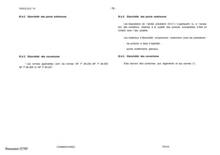 FASCICULE 74 - 78 -
XI.4.2. Etanchéité des parois extérieures
XI.4.3. Etanchéité des couvertures
* Les normes applicables sont les normes NF P 84-204, NF P 84-205,
NF P 84-206 et NF P 84-207.
COMMENTAIRES
XI.4.2. Etanchéité des parois extérieures
Les dispositions de l´alinéa précédent (XI.4.1) s´appliquent ici, à l´excep-
tion des conditions relatives à la qualité des produits susceptibles d´être en
contact avec l´eau potable.
Les matériaux d´étanchéité comprennent notamment outre les précédents :
- les produits à base d´asphalte ;
- autres revêtements spéciaux.
XI.4.3. Etanchéité des couvertures
Elles devront être conformes aux règlements et aux normes (*).
TEXTE
Ressaisie DTRF
 