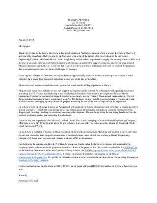 Rosemary M. Mrazik 
222 Via Anita 
Redondo Beach, CA 90277 
Mobile Phone: (818) 325­9841 
RMM038 @ Gmail .com 
 
 
August 21, 2014 
 
Mr. Higgins: 
 
Thank you for taking the time to talk to me today about working at Northrop Grumman while you were shopping at Macy’s.  I 
appreciate the opportunity that you gave to me to discuss what some of the projects that you work on in the Aerospace 
Engineering Division in Redondo Beach.  Even though I may not have direct experience in supply chain management or SAP, but I 
do have seven years experience at Hunter Engineering Company, an automotive support company and one year experience at 
Mission Equipment and Lifts, Inc.  I do hope that I can fit in with you and your colleagues and work on some of the programs 
that you mentioned, such as the  James Webb Space Telescope.  
 
I have applied to Northrop Grumman Aerospace Systems approximately every six months on the corporate website.  On the 
website, I have my college transcripts uploaded, in case you would like to view this. 
 
My current work experience includes seven  years of sales and merchandising experience at Macy’s.   
 
My past work experience includes seven years supporting Regional and Divisional Sales Managers with special projects and 
supporting the VP of Sales and Marketing in the  Marketing Information Department in the corporate offices of Hunter 
Engineering Company, an automotive support engineering company, as a Sr. Territory Management Representative.  The job 
duties included managing territory assignments in an AS/400 database, writing interoffice correspondence, revising sales and 
service contracts, managing a yearly direct mail project, answering the telephone and sorting mail for the department.   
 
I also have eleven months experience as an Administrative Coordinator at Mission Equipment and Lifts, Inc., a small automotive 
support company.  The job duties included producing and tracking purchase orders, compiling a customer management list, 
shipping and receiving, tracking the inventory, answering the telephone, filing and organizing the marketing brochures from the 
vendors, producing quotes, and compiling the sales leads.     
 
I have seven years experience with Microsoft Outlook, Word, Excel, and a mapping software at Hunter Engineering Company. 
My typing is currently 35 WPM and I know 10 key by touch.  I am currently reviewing an online tutorial for Microsoft Word, 
Excel, Access, and Word. 
 
I already have a Bachelor of Science in Business Administration with an emphasis in Marketing and a Minor in Art History plus 
physics and chemistry from my post baccalaureate pre medical classes taken when I was working at Hunter Engineering 
Company. My focus and long term goal remains to obtain a PhD in the sciences. 
I am following the company updates for Northrop Grumman on Facebook for the latest news releases and am reading the 
company website to learn about the product and services.  Some of the products that I have read about include the X­47B UCAS 
on the Northrop Grumman website and from the US Navy website, the X­47B completes historic at­sea period aboard the USS 
Harry S. Truman (CVN 75) in December 2012.  I began to document the articles I am reading on my blog at 
rosemarymrazik.blogspot.com.  My profile on Linkedin.com has several recommendations from Hunter Engineering Company at 
Rosemary M. Mrazik | LinkedIn.  
I can be reached on my mobile phone at (818) 325­9841 or my email address at RMM038@gmail.com.  I hope to hear from you 
soon. 
 
Sincerely, 
 
Rosemary M. Mrazik 
 