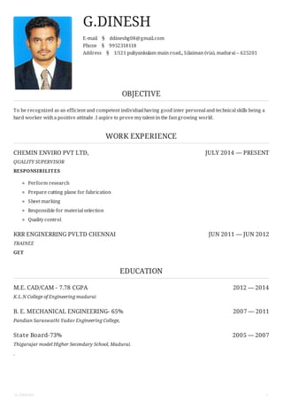 CHEMIN ENVIRO PVT LTD, JULY 2014 — PRESENT
KRR ENGINERRING PVLTD CHENNAI JUN 2011 — JUN 2012
M.E. CAD/CAM - 7.78 CGPA 2012 — 2014
B. E. MECHANICAL ENGINEERING- 65% 2007 — 2011
State Board-73% 2005 — 2007
G.DINESH
E-mail § ddineshg08@gmail.com
Phone § 9952318118
Address § 1/121 puliyankulam main road,, Silaiman (via), madurai – 625201
OBJECTIVE
To be recognized as an efficient and competent individual having good inter personal and technical skills being a
hard worker witha positive attitude .I aspire to prove my talent in the fast growing world.
WORK EXPERIENCE
QUALITY SUPERVISOR
RESPONSIBILITES
Perform research
Prepare cutting plane for fabrication
Sheet marking
Responsible for material selection
Quality control
TRAINEE
GET
EDUCATION
K.L.N College of Engineering madurai
Pandian Saraswathi Yadav Engineering College,
Thigarajar model Higher Secondary School, Madurai.
.
G.DINESH 1
 