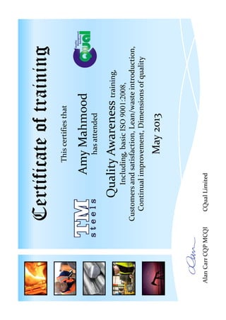 Certificateoftraining
Thiscertifiesthat
AmyMahmood
hasattended
QualityAwarenesstraining,
Including,basicISO9001:2008,
Customersandsatisfaction,Lean/wasteintroduction,
Continualimprovement,Dimensionsofquality
May2013
AlanCarrCQPMCQICQualLimited
 