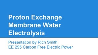 Proton Exchange
Membrane Water
Electrolysis
Presentation by Rich Smith
EE 295 Carbon Free Electric Power
 