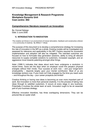 NPI Innovation Strategy PROGRESS REPORT
Compiled by: C. Sebego - 1 -
Knowledge Management & Research Programme
Workplace Dynamic Unit
Cost centre: 402
Comprehensive literature research on Innovation
By: Conrad Sebego
Date: 2 June 2006
1) INTRODUCTION TO INNOVATION
‘The creative act thrives in an environment of mutual stimulation, feedback and constructive criticism
– in a community of creativity.’ By William T. Brady
The purpose of this document is to develop a comprehensive strategy for increasing
the rate of innovation in the NPI as a whole. Existing models will be investigated and
assessed for relevance and applicability in the NPI. Factors required for successful
implementation and adoption will also be mitigated. The intended outcomes are
focused on how to formulate idea generation sessions, ability to bring all relevant
resources to supply complete solutions to customers, increased copyright, and an
aggressive move towards patenting amongst other things.
Adair (1996:1) indicates that ideas about work have undergone a revolution in
recent times. Gone are the days when an employer could hire people’s physical
energies without their minds. Your success at work now – and your longer-term
employability – depends largely upon your mental contribution. Most of us are
knowledge workers now. If your brain isn’t fully engaged by the time you reach work
– and throughout the day – your career prospects are limited!
Creative thinking or having new ideas is becoming an ever more important part of
work. But innovation is more than personal creativity. It is the process of taking new
ideas through to satisfied customers. It occurs at every stage in any business.
Potentially it involves the whole team at work. Innovation ought to be an essential
part of your business strategy.
Effective innovation therefore, has three overlapping dimensions. They can be
pictured like an oyster shell:
 
