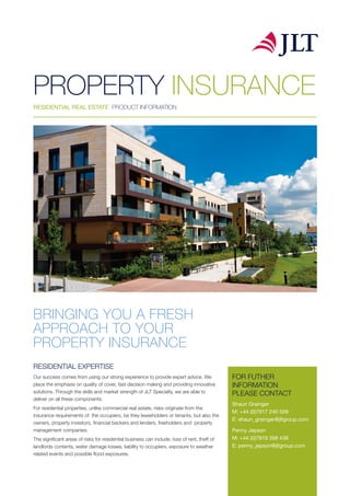 BRINGING YOU A FRESH
APPROACH TO YOUR
PROPERTY INSURANCE
RESIDENTIAL EXPERTISE
Our success comes from using our strong experience to provide expert advice. We
place the emphasis on quality of cover, fast decision making and providing innovative
solutions. Through the skills and market strength of JLT Specialty, we are able to
deliver on all these components.
For residential properties, unlike commercial real estate, risks originate from the
insurance requirements of the occupiers, be they leaseholders or tenants, but also the
owners, property investors, financial backers and lenders, freeholders and property
management companies.
The significant areas of risks for residential business can include, loss of rent, theft of
landlords contents, water damage losses, liability to occupiers, exposure to weather
related events and possible flood exposures.
PROPERTY INSURANCE
RESIDENTIAL REAL ESTATE PRODUCT INFORMATION
FOR FUTHER
INFORMATION
PLEASE CONTACT
Shaun Grainger
M: +44 (0)7917 240 509
E: shaun_grainger@jltgroup.com
Penny Jepson
M: +44 (0)7919 398 438
E: penny_jepson@jltgroup.com
 