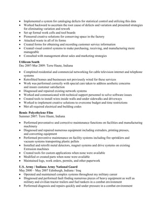  Implemented a system for cataloging defects for statistical control and utilizing this data
 Worked backward to ascertain the root cause of defects and variation and presented strategies
for eliminating variation and rework
Set up formal work cells and tool boards
 Pioneered creative solutions for conserving space in the factory
 Attacked waste in all of its forms
 Created forms for obtaining and recording customer service information
 Created visual control systems to make purchasing, receiving, and manufacturing more
manageable
 Consulted with management about sales and marketing strategies
Utilicom South
Dec 2007-Mar 2009: Terre Haute, Indiana
 Completed residential and commercial networking for cable television internet and telephone
systems
Retrofitted homes and businesses not previously wired for these services
 Work was performed correctly with special care taken to address aesthetic concerns
and insure customer satisfaction
Diagnosed and repaired existing network systems
Worked and communicated with technical support personnel to solve software issues
Created tools to install wires inside walls and under sidewalks and driveways
Worked to implement creative solutions to overcome budget and time restrictions
Met all required electrical and building codes
Bemis Polyethylene Film
Summer 2007: Terre Haute, Indiana
 Performed preventative and corrective maintenance functions on facilities and manufacturing
machinery
Diagnosed and repaired numerous equipment including extruders, printing presses,
and converting equipment
Performed preventive maintenance on facility systems including fire sprinklers and
vacuum systems transporting plastic pellets
Installed and retrofit metal detectors, magnet systems and drive systems on existing
Extrusion machines
Created tools for custom applications when none were available
Modified or created parts when none were available
Maintained logs, work orders, permits, and other paperwork
U.S. Army / Indiana Army National Guard
May 2000 – May 2007 Edinburgh, Indiana / Iraq
 Operated and maintained complex systems throughout my military career
 Diagnosed and performed fault finding numerous pieces of heavy equipment as well as
military and civilian tractor trailers and fuel tankers in a combat environment
 Performed diagnosis and repairs quickly and under pressure in a combat environment
 