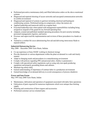  Performed preventive maintenance daily and filled lubrication orders on the above mentioned
systems
 Diagnosed and repaired shooting of secure networks and encrypted communication networks
in combat environment
 Diagnosed and repaired of systems in garrison including electrical and heating/air
conditioning systems. Performed testing on compressors, relays fan motors etc.
 Applied leadership and teamwork skills on a regular basis
 Executed leadership roles when tasked with management responsibilities including being
assigned as sergeant of the guard for my forward operating base
 Adapted, created and published standard operating procedures for post security including
personnel management, logistics, and tactics
 Oversaw and supervised the implementation and revision of these procedures in a hands on
way
 Trained as a combat life saver administering first aid and delivering intravenous fluids to
injured soldiers
Industrial Outsourcing Service
May 2006 – December 2006 Terre Haute, Indiana
 Co-op experience at Sony DADC working in chemical storage
 Provide chemicals to various departments within the plant on demand in a safe and timely
manner
 Adapt to changing needs and procedures in a manufacturing environment
 Comply with policies regarding PPE and personal attire. (Safety is paramount.)
 Comply with specialized safety regulations such as using only non-spark producing
equipment and properly grounding drums and cabinets
 Maintain log entries daily
 Gained understanding of importance of contract labor in a production environment
 Gained knowledge of on demand delivery to avoid consequences of process shutdown
Freeze and Sons Farms
May 1997-July 2000 Terre Haute, Indian
 Maintenance, lubrication and operation of equipment associated with daily farm operations
 Fabrication of parts required for numerous implements which were antique thus limiting
supply
 Planning and construction of farm wagons and accessories
 Performed customer service oriented tasks
 