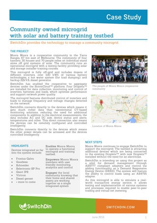SWITCHDIN.COM
Case Study
Community owned microgrid
with solar and battery training testbed
THE PROJECT
Moora Moora is a cooperative community in the Yarra
Ranges, 67 km east of Melbourne. The community of four
hamlets, 30 houses and 70 people relies on individual stand
alone oﬀ grid systems of solar. The community runs an
operational microgrid with a testing facility providing solar
and storage installer training courses.
This microgrid is fully oﬀ-grid and includes dozens of
diﬀerent inverters, over 100 kWh of various battery
technologies, a hot water system (for load dumping), and
backup 22kVA diesel generator.
SwitchDin has enabled the cooperative to aggregate
devices under the StormCloudTM platform. Four DropletsTM
are installed for data collection, monitoring and control of
inverters, batteries and loads, which optimise performance
and support network power quality.
The microgrid features distributed control of inverters and
loads to manage frequency and voltage changes detected
on the network.
SwitchDin connects directly to the devices which means it
gets much richer data than conventional CT-based
monitoring solutions, reducing the need for additional
components. In addition to the electrical measurements, the
data includes AC and DC side, device status and alerts,
temperatures and other. This direct connection also means
the devices can be remotely conﬁgured and controlled
intelligently.
SwitchDin connects directly to the devices which means
the other power details can be accessed and the devices
controlled intelligently.
The people of Moora Moora cooperative
community
Location of Moora Moora
SwitchDin provides the technology to manage a community microgrid
June 2016 1
HIGHLIGHTS
Devices integrated so far
into the system include:
 Fronius Galvo
 Goodwee
 Schneider
 Selectronic SP Pro
 Giant IPS
 Victron
 Diesel genset
 + more to come
Enables Moora Moora
to operate a functional
microgrid and training
testbed.
Empowers Moora Moora
members with user
friendly monitoring,
analytics and control
Engages the local
community knowing that
their home and shared
assets are working
together as a single
integrated system
NEXT STEPS
Moora Moora continues to engage SwitchDin to
support the microgrid. The testbed is attracting
additional devices which are being connected
to the existing DropletsTM with new DropletsTM
installed without the need for an electrician.
SwitchDin is intending on using this project as
a pilot for demand management through
AS4777 compliant adapters and control via
adding functionality as a Demand Responsive
Energy Device (DRED). The system will feature
the ability to control loads using an AS4755
adapter.
As this microgrid is able to simulate a real-
world transactive energy service, it allows
testing and implementation of various systems
and processes required to enable peer-to-peer
trading and virtual net metering.
 