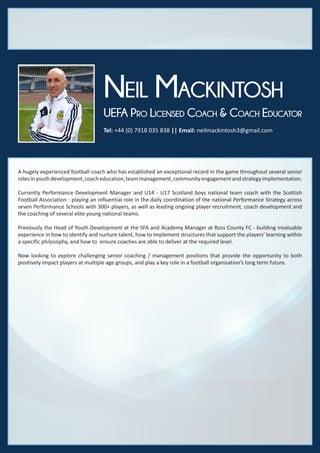 Tel: +44 (0) 7918 035 838 || Email: neilmackintosh3@gmail.com
Neil Mackintosh
UEFA Pro Licensed Coach & Coach Educator
A hugely experienced football coach who has established an exceptional record in the game throughout several senior
rolesinyouthdevelopment,coacheducation,teammanagement,communityengagementandstrategyimplementation.
Currently Performance Development Manager and U14 - U17 Scotland boys national team coach with the Scottish
Football Association - playing an influential role in the daily coordination of the national Performance Strategy across
seven Performance Schools with 300+ players, as well as leading ongoing player recruitment, coach development and
the coaching of several elite young national teams.
Previously the Head of Youth Development at the SFA and Academy Manager at Ross County FC - building invaluable
experience in how to identify and nurture talent, how to implement structures that support the players’ learning within
a specific philosophy, and how to ensure coaches are able to deliver at the required level.
Now looking to explore challenging senior coaching / management positions that provide the opportunity to both
positively impact players at multiple age groups, and play a key role in a football organisation’s long term future.
 