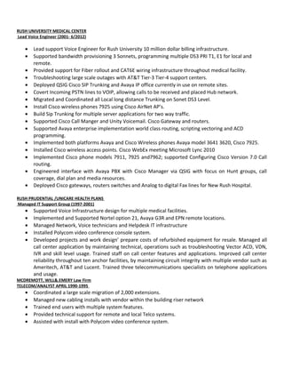 RUSH UNIVERSITY MEDICAL CENTER
Lead Voice Engineer (2001- 6/2012)
• Lead support Voice Engineer for Rush University 10 million dollar billing infrastructure.
• Supported bandwidth provisioning 3 Sonnets, programming multiple DS3 PRI T1, E1 for local and
remote.
• Provided support for Fiber rollout and CAT6E wiring infrastructure throughout medical facility.
• Troubleshooting large scale outages with AT&T Tier-3 Tier-4 support centers.
• Deployed QSIG Cisco SIP Trunking and Avaya IP office currently in use on remote sites.
• Covert Incoming PSTN lines to VOIP, allowing calls to be received and placed Hub network.
• Migrated and Coordinated all Local long distance Trunking on Sonet DS3 Level.
• Install Cisco wireless phones 7925 using Cisco AirNet AP’s.
• Build Sip Trunking for multiple server applications for two way traffic.
• Supported Cisco Call Manger and Unity Voicemail. Cisco Gateway and routers.
• Supported Avaya enterprise implementation world class routing, scripting vectoring and ACD
programming.
• Implemented both platforms Avaya and Cisco Wireless phones Avaya model 3641 3620, Cisco 7925.
• Installed Cisco wireless access points. Cisco WebEx meeting Microsoft Lync 2010
• Implemented Cisco phone models 7911, 7925 and7962; supported Configuring Cisco Version 7.0 Call
routing.
• Engineered interface with Avaya PBX with Cisco Manager via QSIG with focus on Hunt groups, call
coverage, dial plan and media resources.
• Deployed Cisco gateways, routers switches and Analog to digital Fax lines for New Rush Hospital.
RUSH PRUDENTIAL /UNICARE HEALTH PLANS
Managed IT Support Group (1997-2001)
• Supported Voice Infrastructure design for multiple medical facilities.
• Implemented and Supported Nortel option 21, Avaya G3R and EPN remote locations.
• Managed Network, Voice technicians and Helpdesk IT infrastructure
• Installed Polycom video conference console system.
• Developed projects and work design’ prepare costs of refurbished equipment for resale. Managed all
call center application by maintaining technical, operations such as troubleshooting Vector ACD, VDN,
IVR and skill level usage. Trained staff on call center features and applications. Improved call center
reliability throughout ten anchor facilities, by maintaining circuit integrity with multiple vendor such as
Ameritech, AT&T and Lucent. Trained three telecommunications specialists on telephone applications
and usage.
MCDREMOTT, WILL&.EMERY Law Firm
TELECOM/ANALYST APRIL 1990-1995
• Coordinated a large scale migration of 2,000 extensions.
• Managed new cabling installs with vendor within the building riser network
• Trained end users with multiple system features.
• Provided technical support for remote and local Telco systems.
• Assisted with install with Polycom video conference system.
 