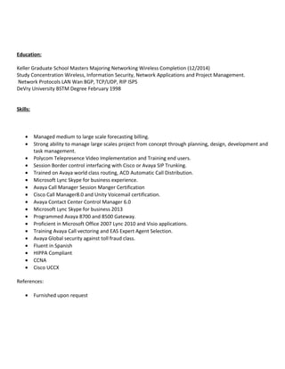 Education:
Keller Graduate School Masters Majoring Networking Wireless Completion (12/2014)
Study Concentration Wireless, Information Security, Network Applications and Project Management.
Network Protocols LAN Wan BGP, TCP/UDP, RIP ISPS
DeVry University BSTM Degree February 1998
Skills:
• Managed medium to large scale forecasting billing.
• Strong ability to manage large scales project from concept through planning, design, development and
task management.
• Polycom Telepresence Video Implementation and Training end users.
• Session Border control interfacing with Cisco or Avaya SIP Trunking.
• Trained on Avaya world class routing, ACD Automatic Call Distribution.
• Microsoft Lync Skype for business experience.
• Avaya Call Manager Session Manger Certification
• Cisco Call Manager8.0 and Unity Voicemail certification.
• Avaya Contact Center Control Manager 6.0
• Microsoft Lync Skype for business 2013
• Programmed Avaya 8700 and 8500 Gateway.
• Proficient in Microsoft Office 2007 Lync 2010 and Visio applications.
• Training Avaya Call vectoring and EAS Expert Agent Selection.
• Avaya Global security against toll fraud class.
• Fluent in Spanish
• HIPPA Compliant
• CCNA
• Cisco UCCX
References:
• Furnished upon request
 