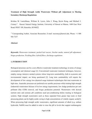 Page 1 of 22
Treatment of High Strength Acidic Wastewater Without pH Adjustment to Meeting
Secondary Discharge Regulations
Krishna M. Lamichhane, William K. Lewis, Julia J. Wang, Kexin Rong, and Michael J.
Cooney
. Hawaii Natural Energy Institute, University of Hawaii at Manoa, 1680 East West
Road, POST 109, Honolulu, HI 96822.

Corresponding Author, Associate Researcher, E-mail: mcooney@hawaii.edu, Phone: +1 808
956 7337
Abstract
Keywords: Wastewater treatment, packed bed reactor, biochar media, natural pH adjustment,
biogas production, Trickling filter, hybrid filters, discharge regulations
1. INTRODUCTION
Biological processes can be a cost effective wastewater treatment technology in terms of energy
consumption and chemical usage [1]. Conventional wastewater treatment techniques, however,
employ energy intensive aerated systems whose long-term sustainability, both in economic and
environmental impact, are being questioned [2]. Long term sustainability will require the
development of low–energy low-chemical usage treatment technologies that treat wastewater at
high rates. Anaerobic processes are preferred over aerobic processes while treating high strength
(industrial) wastewaters because of its low energy requirements, low sludge production per unit
pollutant (like COD) removal, and biogas production potential. Wastewaters with skewed
nutrient ratio and extreme pH conditions need pre-conditioning before treating in biological
systems. High strength wastewaters such as those separated from grease trap waste or food
processing plants can be highly acidic owing to high concentrations of volatile organic acids[3].
When processing high strength acidic wastewaters, significant amounts of alkali (e.g. sodium
hydroxide, NaOH) must be added in order to raise the pH to levels that support methanogenic
 