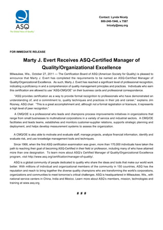 Contact: Lynda Nicely 
800-248-1946, x 7587 
lnicely@asq.org 
FOR IMMEDIATE RELEASE 
Marty J. Evert Receives ASQ-Certified Manager of 
Quality/Organizational Excellence 
Milwaukee, Wis., October 27, 2011 — The Certification Board of ASQ (American Society for Quality) is pleased to 
announce that Marty J. Evert has completed the requirements to be named an ASQ-Certified Manager of 
Quality/Organizational Excellence. As such, Marty J. Evert has reached a significant level of professional recognition, 
indicating a proficiency in and a comprehension of quality management principles and practices. Individuals who earn 
this certification are allowed to use “ASQ-CMQ/OE” on their business cards and professional correspondence. 
“ASQ provides certification as a way to provide formal recognition to professionals who have demonstrated an 
understanding of, and a commitment to, quality techniques and practices in their job and career,” explains Jim 
Rooney, ASQ chair. “This is a great accomplishment and, although not a formal registration or licensure, it represents 
a high level of peer recognition.” 
A CMQ/OE is a professional who leads and champions process improvements initiatives in organizations that 
range from small businesses to multinational corporations in a variety of service and industrial sectors. A CMQ/OE 
facilitates and leads teams, establishes and monitors customer-supplier relations, supports strategic planning and 
deployment, and helps develop measurement systems to assess the organization. 
A CMQ/OE is also able to motivate and evaluate staff, manage projects, analyze financial information, identify and 
evaluate risk, and use knowledge management tools and techniques. 
Since 1968, when the first ASQ certification examination was given, more than 170,000 individuals have taken the 
path to reaching their goal of becoming ASQ-Certified in their field or profession, including many of who have attained 
more than one designation. To learn more about ASQ’s Certified Manager of Quality/Organizational Excellence 
program, visit http://www.asq.org/certification/manager-of-quality/. 
ASQ is a global community of people dedicated to quality who share the ideas and tools that make our world work 
better. With millions of individual and organizational members of the community in 150 countries, ASQ has the 
reputation and reach to bring together the diverse quality champions who are transforming the world’s corporations, 
organizations and communities to meet tomorrow’s critical challenges. ASQ is headquartered in Milwaukee, Wis., with 
national service centers in China, India and Mexico. Learn more about ASQ’s members, mission, technologies and 
training at www.asq.org. 
# # # 
