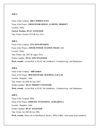 JOB 2:
Name of the Company: BILT MIDDLE EAST
Name of the Project: GROSVENOR HOUSE -11 HOTEL PROJECT
Location: Dubai
Current Position: HVAC ENGINEER
Time Period: October 2010 till Nov 2011.
JOB 3:
Name of the Company: ETA MNEDIVISION
Name of the Project: AWEER POWER STATION PHASE -111
Location: Dubai
Time Period: July 2007 till august 2010.
Position handled: HVAC SITE ENGINEER
Work errands: A Lead Role in HVAC Site Installation, Commissioning, and Maintenance.
JOB 4:
Name of the Company: ABB Limited
Name of the Project: IBM SOFTWARE BUILDING, SAP LAP
Location: Bangalore, India
Time Period: Jan 2006 till June 2007.
Position handled: HVAC PROJECT ENGINEER
Work errands: A Lead Role in HVAC Site Installation, Commissioning, and Maintenance
JOB 5:
Name of the Company: ETA
Name of the Project: FIEDLITY INVESMENT, ASTRAZENCA
Location: Bangalore, India
Position handled: HVAC ENGINEER
Time Period: Jan 2005 till Jan 2006.
Work errands: Major role in Specification Review, BOQ, Chilled water pump head calculation.
 