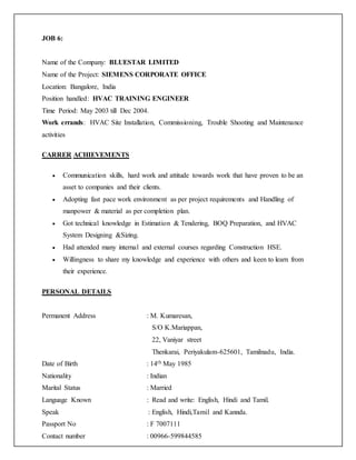 JOB 6:
Name of the Company: BLUESTAR LIMITED
Name of the Project: SIEMENS CORPORATE OFFICE
Location: Bangalore, India
Position handled: HVAC TRAINING ENGINEER
Time Period: May 2003 till Dec 2004.
Work errands: HVAC Site Installation, Commissioning, Trouble Shooting and Maintenance
activities
CARRER ACHIEVEMENTS
 Communication skills, hard work and attitude towards work that have proven to be an
asset to companies and their clients.
 Adopting fast pace work environment as per project requirements and Handling of
manpower & material as per completion plan.
 Got technical knowledge in Estimation & Tendering, BOQ Preparation, and HVAC
System Designing &Sizing.
 Had attended many internal and external courses regarding Construction HSE.
 Willingness to share my knowledge and experience with others and keen to learn from
their experience.
PERSONAL DETAILS
Permanent Address : M. Kumaresan,
S/O K.Mariappan,
22, Vaniyar street
Thenkarai, Periyakulam-625601, Tamilnadu, India.
Date of Birth : 14th May 1985
Nationality : Indian
Marital Status : Married
Language Known : Read and write: English, Hindi and Tamil.
Speak : English, Hindi,Tamil and Kannda.
Passport No : F 7007111
Contact number : 00966-599844585
 