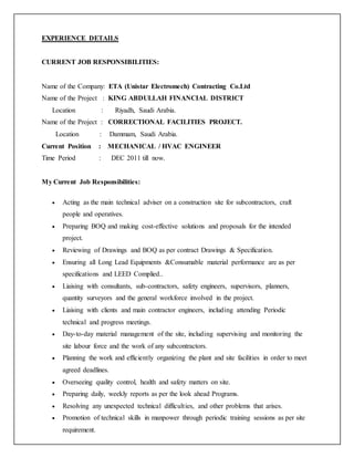 EXPERIENCE DETAILS
CURRENT JOB RESPONSIBILITIES:
Name of the Company: ETA (Unistar Electromech) Contracting Co.Ltd
Name of the Project : KING ABDULLAH FINANCIAL DISTRICT
Location : Riyadh, Saudi Arabia.
Name of the Project : CORRECTIONAL FACILITIES PROJECT.
Location : Dammam, Saudi Arabia.
Current Position : MECHANICAL / HVAC ENGINEER
Time Period : DEC 2011 till now.
My Current Job Responsibilities:
 Acting as the main technical adviser on a construction site for subcontractors, craft
people and operatives.
 Preparing BOQ and making cost-effective solutions and proposals for the intended
project.
 Reviewing of Drawings and BOQ as per contract Drawings & Specification.
 Ensuring all Long Lead Equipments &Consumable material performance are as per
specifications and LEED Complied..
 Liaising with consultants, sub-contractors, safety engineers, supervisors, planners,
quantity surveyors and the general workforce involved in the project.
 Liaising with clients and main contractor engineers, including attending Periodic
technical and progress meetings.
 Day-to-day material management of the site, including supervising and monitoring the
site labour force and the work of any subcontractors.
 Planning the work and efficiently organizing the plant and site facilities in order to meet
agreed deadlines.
 Overseeing quality control, health and safety matters on site.
 Preparing daily, weekly reports as per the look ahead Programs.
 Resolving any unexpected technical difficulties, and other problems that arises.
 Promotion of technical skills in manpower through periodic training sessions as per site
requirement.
 