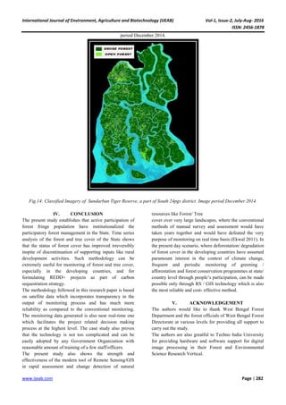 International Journal of Environment, Agriculture and Biotechnology (IJEAB) Vol-1, Issue-2, July-Aug- 2016
ISSN: 2456-1878
www.ijeab.com Page | 282
period December 2014.
Fig.14: Classified Imagery of Sundarban Tiger Reserve, a part of South 24pgs district. Image period December 2014.
IV. CONCLUSION
The present study establishes that active participation of
forest fringe population have institutionalized the
participatory forest management in the State. Time series
analysis of the forest and tree cover of the State shows
that the status of forest cover has improved irreversibly
inspite of discontinuation of supporting inputs like rural
development activities. Such methodology can be
extremely useful for monitoring of forest and tree cover,
especially in the developing countries, and for
formulating REDD+ projects as part of carbon
sequestration strategy.
The methodology followed in this research paper is based
on satellite data which incorporates transparency in the
output of monitoring process and has much more
reliability as compared to the conventional monitoring.
The monitoring data generated is also near real-time one
which facilitates the project related decision making
process at the highest level. The case study also proves
that the technology is not too complicated and can be
easily adopted by any Government Organization with
reasonable amount of training of a few staff/officers.
The present study also shows the strength and
effectiveness of the modern tool of Remote Sensing/GIS
in rapid assessment and change detection of natural
resources like Forest/ Tree
cover over very large landscapes, where the conventional
methods of manual survey and assessment would have
taken years together and would have defeated the very
purpose of monitoring on real time basis (Ekwal 2011). In
the present day scenario, where deforestation/ degradation
of forest cover in the developing countries have assumed
paramount interest in the context of climate change,
frequent and periodic monitoring of greening /
afforestation and forest conservation programmes at state/
country level through people’s participation, can be made
possible only through RS / GIS technology which is also
the most reliable and cost- effective method.
V. ACKNOWLEDGEMENT
The authors would like to thank West Bengal Forest
Department and the forest officials of West Bengal Forest
Directorate at various levels for providing all support to
carry out the study.
The authors are also greatful to Techno India University
for providing hardware and software support for digital
image processing in their Forest and Environmental
Science Research Vertical.
 