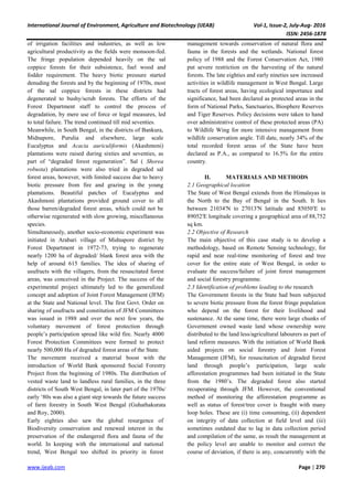 International Journal of Environment, Agriculture and Biotechnology (IJEAB) Vol-1, Issue-2, July-Aug- 2016
ISSN: 2456-1878
www.ijeab.com Page | 270
of irrigation facilities and industries, as well as low
agricultural productivity as the fields were monsoon-fed.
The fringe population depended heavily on the sal
coppice forests for their subsistence, fuel wood and
fodder requirement. The heavy biotic pressure started
denuding the forests and by the beginning of 1970s, most
of the sal coppice forests in these districts had
degenerated to bushy/scrub forests. The efforts of the
Forest Department staff to control the process of
degradation, by mere use of force or legal measures, led
to total failure. The trend continued till mid seventies.
Meanwhile, in South Bengal, in the districts of Bankura,
Midnapore, Purulia and elsewhere, large scale
Eucalyptus and Acacia auriculiformis (Akashmoni)
plantations were raised during sixties and seventies, as
part of “degraded forest regeneration”. Sal ( Shorea
robusta) plantations were also tried in degraded sal
forest areas, however, with limited success due to heavy
biotic pressure from fire and grazing in the young
plantations. Beautiful patches of Eucalyptus and
Akashmoni plantations provided ground cover to all
those barren/degraded forest areas, which could not be
otherwise regenerated with slow growing, miscellaneous
species.
Simultaneously, another socio-economic experiment was
initiated in Arabari village of Midnapore district by
Forest Department in 1972-73, trying to regenerate
nearly 1200 ha of degraded/ blank forest area with the
help of around 615 families. The idea of sharing of
usufructs with the villagers, from the resuscitated forest
areas, was conceived in the Project. The success of the
experimental project ultimately led to the generalized
concept and adoption of Joint Forest Management (JFM)
at the State and National level. The first Govt. Order on
sharing of usufructs and constitution of JFM Committees
was issued in 1988 and over the next few years, the
voluntary movement of forest protection through
people’s participation spread like wild fire. Nearly 4000
Forest Protection Committees were formed to protect
nearly 500,000 Ha of degraded forest areas of the State.
The movement received a material boost with the
introduction of World Bank sponsored Social Forestry
Project from the beginning of 1980s. The distribution of
vested waste land to landless rural families, in the three
districts of South West Bengal, in later part of the 1970s/
early ‘80s was also a giant step towards the future success
of farm forestry in South West Bengal (Guhathakurata
and Roy, 2000).
Early eighties also saw the global resurgence of
Biodiversity conservation and renewed interest in the
preservation of the endangered flora and fauna of the
world. In keeping with the international and national
trend, West Bengal too shifted its priority in forest
management towards conservation of natural flora and
fauna in the forests and the wetlands. National forest
policy of 1988 and the Forest Conservation Act, 1980
put severe restriction on the harvesting of the natural
forests. The late eighties and early nineties saw increased
activities in wildlife management in West Bengal. Large
tracts of forest areas, having ecological importance and
significance, had been declared as protected areas in the
form of National Parks, Sanctuaries, Biosphere Reserves
and Tiger Reserves. Policy decisions were taken to hand
over administrative control of these protected areas (PA)
to Wildlife Wing for more intensive management from
wildlife conservation angle. Till date, nearly 34% of the
total recorded forest areas of the State have been
declared as P.A., as compared to 16.5% for the entire
country.
II. MATERIALS AND METHODS
2.1 Geographical location
The State of West Bengal extends from the Himalayas in
the North to the Bay of Bengal in the South. It lies
between 21034′N to 27013′N latitude and 85050′E to
89052′E longitude covering a geographical area of 88,752
sq km.
2.2 Objective of Research
The main objective of this case study is to develop a
methodology, based on Remote Sensing technology, for
rapid and near real-time monitoring of forest and tree
cover for the entire state of West Bengal, in order to
evaluate the success/failure of joint forest management
and social forestry programme.
2.3 Identification of problems leading to the research
The Government forests in the State had been subjected
to severe biotic pressure from the forest fringe population
who depend on the forest for their livelihood and
sustenance. At the same time, there were large chunks of
Government owned waste land whose ownership were
distributed to the land less/agricultural labourers as part of
land reform measures. With the initiation of World Bank
aided projects on social forestry and Joint Forest
Management (JFM), for resuscitation of degraded forest
land through people’s participation, large scale
afforestation programmes had been initiated in the State
from the 1980’s. The degraded forest also started
recuperating through JFM. However, the conventional
method of monitoring the afforestation programme as
well as status of forest/tree cover is fraught with many
loop holes. These are (i) time consuming, (ii) dependent
on integrity of data collection at field level and (iii)
sometimes outdated due to lag in data collection period
and compilation of the same, as result the management at
the policy level are unable to monitor and correct the
course of deviation, if there is any, concurrently with the
 