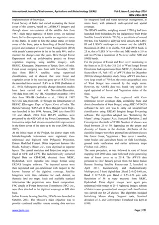International Journal of Environment, Agriculture and Biotechnology (IJEAB) Vol-1, Issue-2, July-Aug- 2016
ISSN: 2456-1878
www.ijeab.com Page | 271
implementation of the project.
Forest Survey of India had started evaluating the forest
cover of the country, based on LANDSAT imagery and
through visual interpretation of the satellite data from
1987. Such rapid appraisal of forest cover, on national
basis, led to discrepancies in results on vegetative cover
in the States. In order to find the actual status of forest
cover of the State, prior to launching of Social Forestry
project and initiation of Joint Forest Management (JFM)
with people’s participation in the in the early 80’s, and to
monitor the changes over the years, West Bengal Forest
Department took up collaborative project on Forest
vegetation mapping, using satellite imagery, with
RRSSC, Kharagpur, Department of Space, Govt. of India.
Forest cover mapping was done with December, 1988
data from IRS-1A satellite, using supervised
classification, and it showed that total forest and
vegetation cover in the state had gone up to 14.32% from
the recorded forest area of 13.4% as in 1988 (Sudhakar et
al., 1992). Subsequent, periodic change detection studies
have been carried out with November/December,
1991data from IRS-1A/ 1B, November/December, 1994
data from IRS-1B (Sudhakar et al., 1996) & 1997
Nov/Dec data from IRS-1C through the infrastructure of
RRSSC, Kharagpur, Dept. of Space, Govt. of India. The
Remote Sensing / GIS Cell of West Bengal Forest Dept.,
was launched in late 1999. January, 2000 data from IRS
1D and March, 2004 from IRS-P6 satellites were
processed by the GIS Cell of the Forest Department. The
time-series output had shown a considerable improvement
in the forest cover of the state up to the year 2006 (Raha,
2007).
At the initial stage of the Project, the district maps with
latitude/longitude information were registered, Geo-
referenced and digitized with Polyconic Projection,
Datum Modified Everest. Other important features like
Roads, Railways, Rivers etc., were digitized as separate
layers. The central meridian and Projection origin were
fixed at 88°E and 24°N. The radiometrically corrected
Digital Data on CD-ROM, obtained from NRSC,
Hyderabad, were imported into image format using
ERDAS Imagine software. The imported scenes were
then registered and geo-referenced with respect to the
known features of the digitized coverage. Satellite
Imageries were then extracted for each district, as
thematic land use maps. Basic and available standard
information like population, area, forest composition,
FPC details of Forest Protection Committees (FPC) etc.,
were then attached to the digitized coverage as GIS data
base.
Indian Remote Sensing Satellite, IRS-P6 was launched in
October, 2003. The Mission’s main objective was to
provide continued satellite remote sensing data services
for integrated land and water resources management, at
micro level, with enhanced multi-spectral and spatial
coverage.
The IRS-P6 satellite, weighing around 1250 kg had been
launched from Sriharikota by the indigenously built Polar
Satellite Launch Vehicle (PSLV), at an altitude of around
800 km. The Satellite is carrying three sensors, the LISS-
III and LISS-IV multi-spectral sensors and the AWiFS.
Resolution of LISS III in visible, NIR and SWIR bands is
23 m, that of LISS IV in visible and NIR bands is 5.8 m
and AwiFS has a resolution of 56 m in visible, NIR and
SWIR bands.
For the purpose of Forest and Tree cover monitoring in
the State as in 2010, the GIS Cell of West Bengal Forest
Directorate had requisitioned from NRSC, Hyderabad one
Scene (Row 55, Path 107) of AWiFS data for December
2010 for change detection study. Since AWiFS data has a
very large swath of 700 km, the entire geographical area
of West Bengal was covered by the single scene.
However, the AWiFS data was found very useful for
rapid appraisal of Forest and Vegetation status of the
State.
The Digital data were then registered with Geo-
referenced vector coverage data, containing State and
district boundaries of West Bengal, using ARC INFO GIS
software.The next step was to carry out unsupervised
classification using ERDAS Imagine Image Processing
software. The algorithm adopted was “Initializing the
Means” along Diagonal Axis, Standard Deviation 2 and
Convergence threshold of 0.980. Number of classes was
fixed between 20 to 30, depending on the extent and
diversity of forests in the districts. Attributes of the
classified images were then grouped into different classes
like Forest Cover, Vegetation / Tree cover / woodlot,
water bodies and agriculture based on field knowledge,
ground truth verification and earlier reference maps
(Yichun et al., 2008).
The same procedure, as was followed in case of forest
mapping with 2010 data, were followed while generating
state of forest cover as in 2014. The AWiFS data
pertained to Dec/ January period from the latest Indian
Remote Sensing Satellite Resourcesat 2, launched in
April 2011. Geometrically and Radiometrically
Multispectral, 3 band digital data ( Band 2: 0.62-0.68 µm,
Band 3: 0.77-0.86 µm, Band 4: 1.55-1.70 µm) with
Resolution of 56 m were procured from NRSC,
Hyderabad. These digital images were again geo-
referenced with respect to 2010 registered images; subsets
of districts were generated and unsupervised classification
was carried out for 25 classes. The algorithm included
Initializing Means along Diagonal Axis, Standard
deviation of 2, and Convergence Threshold was kept at
0.980.
 