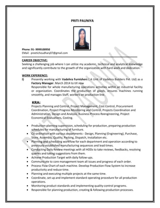 PRITI PAUNIYA
Phone: 91- 9999100950
EMail: preetichoudhary07@gmail.com
CAREER OBJECTIVE:
Seeking a challenging job where I can utilize my academic, technical and analytical knowledge
and significantly contribute to the growth of the organization with hard work and dedication.
WORK EXPERIENCE:
I) Presently working with Vadehra Furnishers ( A Unit of Vadehra Builders Pvt. Ltd) as a
Factory Manager. March 2014 to till now
Responsible for whole manufacturing operations activities within an industrial facility
or organization. Coordinates the production of goods, ensures machines running
smoothly, and manages Staff, workers on production line.
KRA:
Projects Planning and Control, Project Management, Cost Control, Procurement
Coordination, Project Progress Monitoring and Control, Projects Coordination and
Administration, Design and Analysis, Business Process Reengineering, Project
Economical Evaluations, Costing.
• Production-planning supervision, scheduling for production, preparing production
schedules for manufacturing of furniture.
• Co-ordination with various departments - Design, Planning (Engineering), Purchase,
Store, Assembly, Quality, Packing, Dispatch, Installation etc.
• Planning and scheduling workflow for each department and operation according to
previously established manufacturing sequences and lead times.
• Conducting Daily Review meetings with all HODs to take reviews, feedbacks, resolving
queries and taking suggestions from them.
• Achieve Production Target with daily follow-ups.
• Communicate to core management team all issues and progress of each order.
• Process Flow Chart of each machine. Develop Production Flow System to increase
productivity and reduce time.
• Planning and executing multiple projects at the same time.
• Coordinate, set up and implement standard operating procedure for all production
operations.
• Monitoring product standards and implementing quality-control programs.
• Responsible for planning production, creating & following production processes.
 