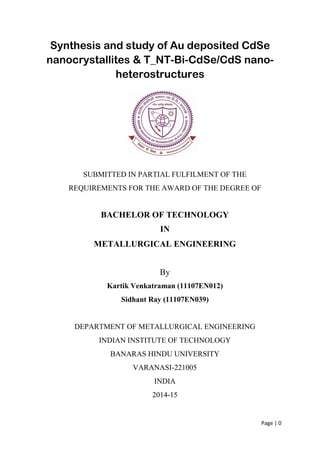 Page | 0
Synthesis and study of Au deposited CdSe
nanocrystallites & T_NT-Bi-CdSe/CdS nano-
heterostructures
SUBMITTED IN PARTIAL FULFILMENT OF THE
REQUIREMENTS FOR THE AWARD OF THE DEGREE OF
BACHELOR OF TECHNOLOGY
IN
METALLURGICAL ENGINEERING
By
Kartik Venkatraman (11107EN012)
Sidhant Ray (11107EN039)
DEPARTMENT OF METALLURGICAL ENGINEERING
INDIAN INSTITUTE OF TECHNOLOGY
BANARAS HINDU UNIVERSITY
VARANASI-221005
INDIA
2014-15
 