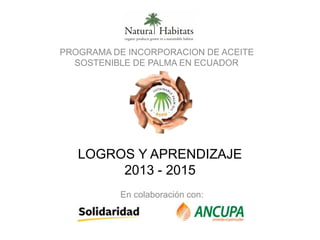 LOGROS Y APRENDIZAJE
2013 - 2015
PROGRAMA DE INCORPORACION DE ACEITE
SOSTENIBLE DE PALMA EN ECUADOR
En colaboración con:
 