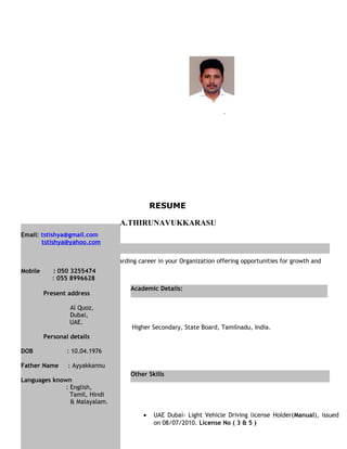 Objective
RESUME
A.THIRUNAVUKKARASU
Aspire for a challenging and rewarding career in your Organization offering opportunities for growth and
achievement
, Tamilnadu, India.
Higher Secondary, State Board, Tamilnadu, India.
• UAE Dubai- Light Vehicle Driving license Holder(Manual), issued
on 08/07/2010. License No ( 3 & 5 )
Academic Details:
Other Skills
Email: tstishya@gmail.com
tstishya@yahoo.com
Mobile : 050 3255474
: 055 8996628
Present address
Al Quoz,
Dubai,
UAE.
Personal details
DOB : 10.04.1976
Father Name : Ayyakkannu
Languages known
: English,
Tamil, Hindi
& Malayalam.
 