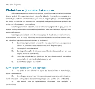 52 | Pontes de Esperança
Boletins e jornais internos
	 Boletins e jornais internos servem, basicamente, para informar o grupo de freqüentadores
de uma igreja. A diferença entre ambos é o tamanho: o boletim é menor, tem menos páginas e
conteúdo, e é produzido semanalmente, ou para todas as programações; já o jornal interno pode
ser mensal ou bimestral, por exemplo, mas suas técnicas para desenvolvimento e produção são
similares e indicadas para o mesmo público.
	 Caso haja possibilidade, o boletim pode ser colocado na página web da igreja, sendo um
boletim online, que deverá ser enviado a todos os membros por e-mail. Deverá ser impresso como
apresentado a seguir.
	 Recente pesquisa realizada numa das maiores igrejas da Divisão Sul-Americana em núme-
ro de membros (mais de 2.500), indicou algumas percepções interessantes sobre boletins, como,
por exemplo, o que os membros mais esperam de um boletim.
	 1.	 Que esteja disponível (pode surpreender, mas o que mais incomoda as pessoas a
		 respeito do boletim é não estar disponível quando chegam à igreja);
	 2.	 Que seja graficamente atraente;
	 3.	 Que traga informações de interesse pessoal (lembrando que cada um tem seus
		 próprios interesses e afinidades);
	 4.	 Que traga informações não conhecidas por outra fonte (boletins não devem
		 ser repetições de anúncios de púlpito e vice-versa);
	 5.	 Que tenha espaço para seus recados.
Um bom boletim de igreja:
	 1.	 Faz parte de um conjunto de ações do Departamento de Comunicação,
que se complementam.
	 2.	 Deve obrigatoriamente trazer informações sobre a programação referente ao mo-
mento em que ele é entregue (essa á característica principal que o qualifica como um boletim).
	 3.	 Tem espaço para os departamentos anunciarem suas atividades e
compromissos.
guia_DSA_final.indd 52 2/2/2009 19:45:09
 