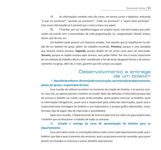 Comunicação interna | 53
	 4.	 As informações contidas nele são claras, em textos curtos e objetivos, indicando
“o que vai acontecer”, “quando vai acontecer”, “onde vai acontecer” e “quem deve participar”.
Com essas informações já é possível que a nota cumpra seu papel.
	 5.	 É familiar sem ser repetitivo (segue um projeto visual, mas tem espaço para alte-
rações de acordo com a necessidades de cada programação). Ex.: programação infantil, jovens,
idosos, pôr-do-sol, etc.
	 Um boletim pode parecer um impresso simples, mas aqueles que já trabalharam na edi-
ção de um boletim de igreja sabem do trabalho envolvido. Primeiro, porque é uma atividade
que envolve muitas pessoas. Segundo, porque dispõe de um prazo curto para ser executado.
Terceiro, porque se repete semana após semana, sem poder falhar. Por isso é muito importante
ter um método de trabalho eficaz e bem coordenado a fim de evitar desgastes físicos e de relacio-
namentos na igreja, além de, é claro, garantir que ele cumpra seu papel.
Desenvolvimento e entrega
de um boletim
	 1.Reuniãodeeditores:diretor(a)decomunicação,secretário(a)dodepartamento,
pastor da igreja e responsável técnico
	 Essa reunião de editores acontece no momento da criação do boletim, e só precisa ocor-
rer uma vez, ou apenas quando o boletim vai mudar. Nela são definidas a linha editorial (que tipo
de anúncio o boletim vai conter; quais serão evitados; quem poderá anunciar no boletim; quais
as informações obrigatórias, quem será o responsável pela coleta das informações, quem será o
responsável pela montagem do boletim e sua impressão) e o projeto gráfico (dimensões, cores,
formato, tipo de papel, tipo de impressão e quantidades).
	 Após essa reunião, o Departamento de Comunicação terá em mãos um guia próprio para
o boletim que vai direcionar o trabalho de todas as semanas.
	 2. Criação e entrega da carta de apresentação do boletim para os
departamentos
	 Essa carta deve conter as orientações básicas sobre como cada departamento pode usar o
boletim: que tipo e qual o tamanho dos anúncios, qual o prazo para envio do conteúdo, para quem
devem ser enviados os anúncios e outros detalhes operacionais.
guia_DSA_final.indd 53 2/2/2009 19:45:09
 