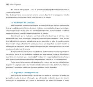 54 | Pontes de Esperança
	 Ela pode ser entregue com a carta de apresentação do Departamento de Comunicação
citada anteriormente.
Obs.: Os dois primeiros passos ocorrem somente uma vez. A partir do terceiro passo o trabalho
acontece todas as semanas em que vai haver distribuição do boletim.
	 3. Recebimento dos Conteúdos
	 Cada interessado em anunciar no boletim, incluindo o ancião que controla as informações
de programação (pregador, horários de cultos, etc.), deve enviar os dados obrigatoriamente para
uma única pessoa que atuará como uma “central de recebimento”, acumulando todo o conteúdo
para posteriormente repassá-lo para as demais fases de trabalho.
	 Considerando que há muita coisa a ser feita ainda antes da entrega do boletim, a reco-
mendação é que o limite máximo para entrega de conteúdos seja a quarta-feira à noite, no culto
de oração (culto normalmente realizado pelas igrejas adventistas ao redor do mundo nesse dia
da semana). É tempo suficientetanto para que a pessoa que deseja fazer o anúncio levantre as
informações de que precisa, quanto para que o responsável pelo boletim possa colocá-lo em de-
senvolvimento até o final da semana.
	 É imprescindível que esse prazo seja obedecido. Certamente no início dessa prática mui-
tos anúncios ficarão de fora do boletim, causando, por vezes, alguma frustração. No entanto, a
experiência tem mostrado que a manutenção firme da ordem e organização só traz benefícios, e
após algumas semanas todos os envolvidos compreendem e adaptam-se ao fluxo de trabalho.
	 Tenha convicção no processo: não abra exceções a menos que seja uma indicação direta
do pastor de sua igreja, que é o coordenador de todos os departamentos. Ele tem uma visão mais
generalista e certamente saberá indicar quando realmente isso for necessário.
	 4. Diagramação e montagem da arte	
	 Após coletadas as informações, um pacote com todos os conteúdos, incluindo pro-
gramações, recados e demais informações que vão constar no boletim devem ser encami-
nhados para o diagramador, que, usando as ferramentas que melhor se adaptem às neces-
guia_DSA_final.indd 54 2/2/2009 19:45:09
 