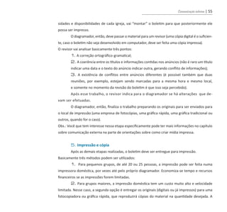 Comunicação interna | 55
sidades e disponibilidades de cada igreja, vai “montar” o boletim para que posteriormente ele
possa ser impresso.
	 O diagramador, então, deve passar o material para um revisor (uma cópia digital é o suficien-
te, caso o boletim não seja desenvolvido em computador, deve ser feita uma cópia impressa).
O revisor vai analisar basicamente três pontos:
	 1. A correção ortográfico-gramatical;
	 2. A coerência entre os títulos e informações contidas nos anúncios (não é raro um título
	 indicar uma data e o texto do anúncio indicar outra, gerando conflito de informações);
	 3. A existência de conflitos entre anúncios diferentes (é possível também que duas
	 reuniões, por exemplo, estejam sendo marcadas para a mesma hora e mesmo local,
	 e somente no momento da revisão do boletim é que isso seja percebido).
	 Após esse trabalho, o revisor indica para o diagramador se há alterações que de-
vam ser efetuadas.
	 O diagramador, então, finaliza o trabalho preparando os originais para ser enviados para
o local de impressão (uma empresa de fotocópias, uma gráfica rápida, uma gráfica tradicional ou
outros, quando for o caso).
Obs.: Você que tem interesse nessa etapa especificamente pode ter mais informações no capítulo
sobre comunicação externa na parte de orientações sobre como criar mídia impressa.
	 5. Impressão e cópia
	 Após as demais etapas realizadas, o boletim deve ser entregue para impressão.
Basicamente três métodos podem ser utilizados:
	 1. Para pequenos grupos, de até 20 ou 25 pessoas, a impressão pode ser feita numa
impressora doméstica, por vezes até pelo próprio diagramador. Economiza-se tempo e recursos
financeiros se as impressões forem limitadas.
	 2. Para grupos maiores, a impressão doméstica tem um custo muito alto e velocidade
limitada. Nesse caso, a segunda opção é entregar os originais (digitais ou já impressos) para uma
fotocopiadora ou gráfica rápida, que reproduzirá cópias do material na quantidade desejada. A
guia_DSA_final.indd 55 2/2/2009 19:45:09
 
