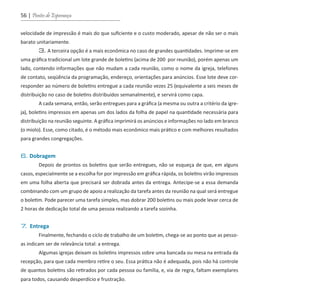56 | Pontes de Esperança
velocidade de impressão é mais do que suficiente e o custo moderado, apesar de não ser o mais
barato unitariamente.
	 3. A terceira opção é a mais econômica no caso de grandes quantidades. Imprime-se em
uma gráfica tradicional um lote grande de boletins (acima de 200 por reunião), porém apenas um
lado, contendo informações que não mudam a cada reunião, como o nome da igreja, telefones
de contato, seqüência da programação, endereço, orientações para anúncios. Esse lote deve cor-
responder ao número de boletins entregue a cada reunião vezes 25 (equivalente a seis meses de
distribuição no caso de boletins distribuídos semanalmente), e servirá como capa.
	 A cada semana, então, serão entregues para a gráfica (a mesma ou outra a critério da igre-
ja), boletins impressos em apenas um dos lados da folha de papel na quantidade necessária para
distribuição na reunião seguinte. A gráfica imprimirá os anúncios e informações no lado em branco
(o miolo). Esse, como citado, é o método mais econômico mais prático e com melhores resultados
para grandes congregações.
6. Dobragem	
	 Depois de prontos os boletins que serão entregues, não se esqueça de que, em alguns
casos, especialmente se a escolha for por impressão em gráfica rápida, os boletins virão impressos
em uma folha aberta que precisará ser dobrada antes da entrega. Antecipe-se a essa demanda
combinando com um grupo de apoio a realização da tarefa antes da reunião na qual será entregue
o boletim. Pode parecer uma tarefa simples, mas dobrar 200 boletins ou mais pode levar cerca de
2 horas de dedicação total de uma pessoa realizando a tarefa sozinha.
7. Entrega
	 Finalmente, fechando o ciclo de trabalho de um boletim, chega-se ao ponto que as pesso-
as indicam ser de relevância total: a entrega.
	 Algumas igrejas deixam os boletins impressos sobre uma bancada ou mesa na entrada da
recepção, para que cada membro retire o seu. Essa prática não é adequada, pois não há controle
de quantos boletins são retirados por cada pessoa ou família, e, via de regra, faltam exemplares
para todos, causando desperdício e frustração.
guia_DSA_final.indd 56 2/2/2009 19:45:09
 