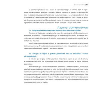 Comunicação interna | 57
	 A recomendação é a de que a equipe de recepção entregue os boletins. Além de repre-
sentar uma atitude mais agradável e simpática oferecer o boletim ao membro ou visitante com
boas-vindas calorosas, ela possibilita controlar o volume entregue e há uma percepção mais clara
se o boletim está sendo impresso em quantidade suficiente ou não. Para tanto a equipe de recep-
ção deve estar presente no local da reunião pelo menos 30 minutos antes do início da mesma, e
logicamente os boletins impressos e dobrados devem estar com a equipe desde então.
Alguns comentários
	 A. Programações Especiais podem alterar o fluxo normal de trabalho
	 Semanas de Oração, por exemplo, muitas vezes têm suas próprias coletâneas que servem
de boletim, ocasionando a suspensão da produção do boletim daquela semana. Avalie com ante-
cedência a necessidade de produção de boletins nesses casos de programações especiais que já
tenham seus materiais.
	 Outra situação possível é a ocorrência de eventos especiais e festividades na igreja, como
batismos ou presença de oradores conhecidos, que atraem muito mais público e que demandam
uma quantidade de boletins superior à das demais semanas.
	 B. Serviços de cópias e gráficas geralmente não são exclusivos e nunca
são inquebráveis
	 A não ser que a igreja tenha sua própria máquina de cópias, o que não é comum,
as impressões são feitas em fornecedores que possuem outros clientes e outros trabalhos
para realizar.
	 Considerando que a impressão de boletins geralmente é feita na sexta-feira, nunca deixe
para fazê-la na sexta à tarde, sobretudo na parte final da tarde. Considere que pode haver muito
trabalho na copiadora ou gráfica e que não seja possível imprimir o boletim antes do sábado. Ou
pior, que a máquina esteja quebrada e que não seja possível a impressão em hora nenhuma. Para
evitar essas situações, programe o fluxo de trabalho para entregar o boletim a fim de que seja
impresso no máximo sexta-feira pela manhã e sempre tenha uma alternativa de fornecedor para
casos excepcionais como os citados.
guia_DSA_final.indd 57 2/2/2009 19:45:09
 