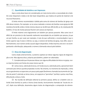 58 | Pontes de Esperança
	 C. Quantidade de boletins a ser impressos
	 Aqui a conta deve levar em consideração um meio-termo entre a necessidade de o bole-
tim estar disponível a todos e de não haver desperdício, que implica em perda de material e de
recursos financeiros.
	 O limite mínimo recomendado é obtido pela soma do número de famílias da igreja com
20% desse número. Por exemplo: se no censo realizado o número de famílias numa igreja de 300
membros foi de 80, então o limite mínimo deverá ser de 80 mais 20% de 80, ou 16, totalizando 96
boletins. O risco de muitas pessoas ficarem sem acesso ao impresso.
	 O limite máximo seria logicamente um boletim por pessoa presente. Mas como isso é
difícil de ser previsto (e não havendo realmente necessidade de um boletim por pessoa, já que
um por família, ou por casal, por exemplo, é mais do que suficiente), a recomendação é que o
limite superior seja 3 vezes o inferior, ou seja, o número de famílias da igreja, mais 20%, vezes 3.
Normalmente, esse número ainda causará algum desperdício. Então imprima uma vez e vá acom-
panhando a distribuição, adequando o número à demanda natural pelo boletim.
	 D. Dicas de diagramação
	 Como citado anteriormente, o próximo capítulo vai indicar algumas regras de diagrama-
ção e arte. Mas algumas dicas, próprias para boletins, podem ser adiantadas:
	 1. Considerando que há pessoas idosas com alguma dificuldade de leitura na igreja, nun-
ca imprima textos com fontes de corpo menor que 10.
	 2. Letras claras, sobretudo brancas, em fundo escuro, sobretudo preto, apresentam bom
contraste para leitura quando projetadas na tela. No entanto, no momento da impressão, a tinta
escura geralmente se esparrama um pouco pelo papel (fenômeno chamado tecnicamente de “ga-
nho de ponto”) cobrindo as letras claras, em especial as “perninhas” (serifas) e partes mais finas,
dificultando a leitura. Evite.
	 3. Na reunião de definição editorial (o primeiro passo), defina se o boletim será co-
lorido (mais bonito) ou preto e branco (mais barato, tecnicamente chamado de “escala de cin-
za”). Após essa definição, desenvolva alguns testes de diagramação e composição de elemen-
guia_DSA_final.indd 58 2/2/2009 19:45:09
 