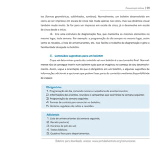 Comunicação interna | 59
tos (formas geométricas, sublinhados, sombras). Normalmente, um boletim desenvolvido em
cores ao ser impresso em escala de cinza não muda apenas nas cores, mas sua dinâmica visual
também muda muito. Se for para ser impresso em escala de cinza, já o desenvolva em escala
de cinza desde o início.
4. Crie uma estrutura de diagramação fixa, que mantenha os mesmos elementos no
mesmo lugar, toda semana. Por exemplo: a programação do dia sempre no mesmo lugar, assim
como os recados, a lista de aniversariantes, etc. Isso facilita o trabalho da diagramação e gera a
familiaridade desejada no boletim.
E. Conteúdos sugestivos para um boletim
O que vai determinar quanto de conteúdo vai num boletim é o seu tamanho final. Normal-
mente não se consegue inserir num boletim tudo que se imaginou no começo de seu desenvolvi-
mento. Assim, segue a orientação do que é obrigatório em um boletim, e algumas sugestões de
informações adicionais e opcionais que podem fazer parte do conteúdo mediante disponibilidade
de espaço:
Obrigatórias
1. Programação do dia, incluindo nomes e seqüência de acontecimentos;
2. Informações dos eventos, reuniões e campanhas que ocorrerão na semana seguinte;
3. Programação da semana seguinte;
4. Formas de contato para anunciar no boletim;
5. Horários regulares de cultos e reuniões.
Adicionais
1. Lista de aniversariantes da semana seguinte;
2. Recado pastoral;
3. Horários de pôr-do-sol;
4. Textos bíblicos;
5. Quadros fixos para departamentos.
Boletins para downloads, acesse: www.portaladventista.org/comunicacao
guia_DSA_final.indd 59 2/2/2009 19:45:09
 