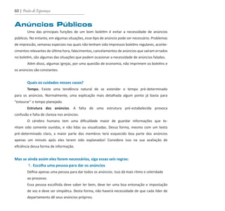 60 | Pontes de Esperança
Anúncios Públicos
	 Uma das principais funções de um bom boletim é evitar a necessidade de anúncios
públicos. No entanto, em algumas situações, esse tipo de anúncio pode ser necessário. Problemas
de impressão, semanas especiais nas quais não tenham sido impressos boletins regulares, aconte-
cimentos relevantes de última hora, falecimentos, cancelamentos de anúncios que saíram errados
no boletim, são algumas das situações que podem ocasionar a necessidade de anúncios falados.
	 Além disso, algumas igrejas, por uma questão de economia, não imprimem os boletins e
os anúncios são constantes.
	 Quais os cuidados nesses casos?
	 Tempo. Existe uma tendência natural de se estender o tempo pré-determinado
para os anúncios. Normalmente, uma explicação mais detalhada algum ponto já basta para
“estourar” o tempo planejado.
	 Estrutura dos anúncios. A falta de uma estrutura pré-estabelecida provoca
confusão e falta de clareza nos anúncios.
	 O cérebro humano tem uma dificuldade maior de guardar informações que te-
nham sido somente ouvidas, e não lidas ou visualizadas. Dessa forma, mesmo com um texto
pré-determinado claro, a maior parte dos membros terá esquecido boa parte dos anúncios
apenas um minuto após eles terem sido explanados! Considere isso na sua avaliação de
eficiência dessa forma de informação.
Mas se ainda assim eles forem necessários, siga essas seis regras:
	 1. Escolha uma pessoa para dar os anúncios
	 Defina apenas uma pessoa para dar todos os anúncios. Isso dá mais ritmo e celeridade
	 ao processo.
	 Essa pessoa escolhida deve saber ler bem, deve ter uma boa entonação e impostação
	 de voz e deve ser simpática. Desta forma, não haverá necessidade de que cada líder de
	 departamento dê seus anúncios próprios.
guia_DSA_final.indd 60 2/2/2009 19:45:09
 