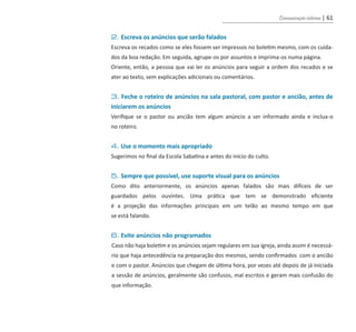 Comunicação interna | 61
	 2. Escreva os anúncios que serão falados
	 Escreva os recados como se eles fossem ser impressos no boletim mesmo, com os cuida-
	 dos da boa redação. Em seguida, agrupe-os por assuntos e imprima-os numa página.
	 Oriente, então, a pessoa que vai ler os anúncios para seguir a ordem dos recados e se
	 ater ao texto, sem explicações adicionais ou comentários.
	 3. Feche o roteiro de anúncios na sala pastoral, com pastor e ancião, antes de
	 iniciarem os anúncios
	 Verifique se o pastor ou ancião tem algum anúncio a ser informado ainda e inclua-o
	 no roteiro.
	 4. Use o momento mais apropriado
	 Sugerimos no final da Escola Sabatina e antes do início do culto.
	 5. Sempre que possível, use suporte visual para os anúncios
	 Como dito anteriormente, os anúncios apenas falados são mais difíceis de ser
	 guardados pelos ouvintes. Uma prática que tem se demonstrado eficiente
	 é a projeção das informações principais em um telão ao mesmo tempo em que
	 se está falando.
	 6. Evite anúncios não programados
Caso não haja boletim e os anúncios sejam regulares em sua igreja, ainda assim é necessá-
rio que haja antecedência na preparação dos mesmos, sendo confirmados com o ancião
e com o pastor. Anúncios que chegam de última hora, por vezes até depois de já iniciada
a sessão de anúncios, geralmente são confusos, mal escritos e geram mais confusão do
que informação.
guia_DSA_final.indd 61 2/2/2009 19:45:09
 