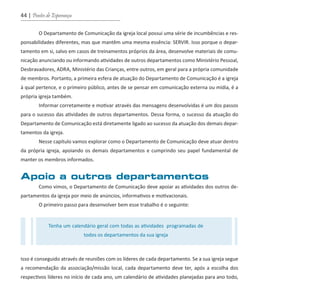 44 | Pontes de Esperança
O Departamento de Comunicação da igreja local possui uma série de incumbências e res-
ponsabilidades diferentes, mas que mantêm uma mesma essência: SERVIR. Isso porque o depar-
tamento em si, salvo em casos de treinamentos próprios da área, desenvolve materiais de comu-
nicação anunciando ou informando atividades de outros departamentos como Ministério Pessoal,
Desbravadores, ADRA, Ministério das Crianças, entre outros, em geral para a própria comunidade
de membros. Portanto, a primeira esfera de atuação do Departamento de Comunicação é a igreja
à qual pertence, e o primeiro público, antes de se pensar em comunicação externa ou mídia, é a
própria igreja também.
Informar corretamente e motivar através das mensagens desenvolvidas é um dos passos
para o sucesso das atividades de outros departamentos. Dessa forma, o sucesso da atuação do
Departamento de Comunicação está diretamente ligado ao sucesso da atuação dos demais depar-
tamentos da igreja.
Nesse capítulo vamos explorar como o Departamento de Comunicação deve atuar dentro
da própria igreja, apoiando os demais departamentos e cumprindo seu papel fundamental de
manter os membros informados.
Apoio a outros departamentos
Como vimos, o Departamento de Comunicação deve apoiar as atividades dos outros de-
partamentos da igreja por meio de anúncios, informativos e motivacionais.
O primeiro passo para desenvolver bem esse trabalho é o seguinte:
Isso é conseguido através de reuniões com os líderes de cada departamento. Se a sua igreja segue
a recomendação da associação/missão local, cada departamento deve ter, após a escolha dos
respectivos líderes no início de cada ano, um calendário de atividades planejadas para ano todo,
Tenha um calendário geral com todas as atividades programadas de
todos os departamentos da sua igreja
guia_DSA_final.indd 44 2/2/2009 19:45:08
 