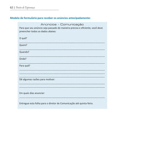 62 | Pontes de Esperança
Modelo de formulário para receber os anúncios antecipadamente:
Anúncios - Comunicação
Para que seu anúncio seja passado de maneira precisa e eficiente, você deve
preencher todos os dados abaixo:
O quê?
________________________________________________________
Quem?
________________________________________________________
Quando?
________________________________________________________
Onde?
________________________________________________________
Para quê?
________________________________________________________
________________________________________________________
________________________________________________________
Dê algumas razões para motivar:
________________________________________________________
________________________________________________________
Em quais dias anunciar:
________________________________________________________
Entregue esta folha para o diretor de Comunicação até quinta-feira.
guia_DSA_final.indd 62 2/2/2009 19:45:09
 