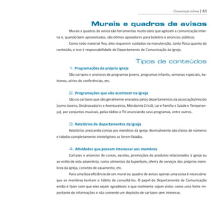 Comunicação interna | 63
Murais e quadros de avisos
	 Murais e quadros de avisos são ferramentas muito úteis que agilizam a comunicação inter-
na e, quando bem aproveitados, são ótimos apoiadores para boletins e anúncios públicos.
	 Como todo material fixo, eles requerem cuidados na manutenção, tanto física quanto do
conteúdo, e isso é responsabilidade do Departamento de Comunicação da igreja.
Tipos de conteúdos
	 1. Programações da própria igreja
	 São cartazes e anúncios de programas jovens, programas infantis, semanas especiais, ba-
tismos, séries de conferências, etc.
	 2. Programações que vão acontecer na igreja
	 São os cartazes que são geralmente enviados pelos departamentos da associação/missão
(como Jovens, Desbravadores e Aventureiros, Mordomia Cristã, Lar e Família e Saúde e Temperan-
ça), por conjuntos musicais, pelas rádios e TV anunciando seus programas, entre outros.	
	 3. Relatórios de departamentos da igreja
	 Relatórios prestando contas aos membros da igreja. Normalmente são cheios de números
e tabelas completamente ininteligíveis se forem faladas.
	 4. Atividades que possam interessar aos membros
	 Cartazes e anúncios de cursos, escolas, promoções de produtos relacionados à igreja ou
ao estilo de vida adventista, como alimentos da Superbom, oferta de serviços dos próprios mem-
bros da igreja, convites de casamento, etc.
	 Para uma boa eficiência de um mural ou quadro de avisos apenas uma coisa é necessária:
que os membros tenham o hábito de consultá-los. O papel do Departamento de Comunicação
então é fazer com que eles sejam agradáveis e que realmente sejam vistos como uma fonte im-
portante de informações e não somente um depósito de cartazes sem interesse.
guia_DSA_final.indd 63 2/2/2009 19:45:09
 