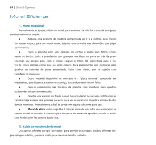 64 | Pontes de Esperança
Mural Eficiente
	 1. Mural Tradicional
	 Normalmente as igrejas já têm um mural para anúncios. Se não for o caso da sua igreja,
construí-lo é muito simples:
		 ■	 Adquira uma prancha de madeira compensada de 1 x 2 metros, pelo menos
(se houver espaço para um mural maior, adquira uma prancha nas dimensões que julgar
conveniente).
		 ■	 Forre a prancha com uma camada de cortiça e cubra com feltro, envol-
vendo as bordas todas e prendendo com grampos metálicos na parte de trás da pran-
cha (não use pregos, pois, com o tempo, rasgam o feltro). Dê preferência para o fel-
tro de cores sóbrias, como azul ou verde-escuro. Faça acabamento com molduras para
quadros ou batentes de porta envernizado. Evite cores claras, pois se sujarão com
facilidade no manuseio.
		 ■	 Outro material disponível no mercado é a “placa isolante”, comprada em
madeireiras, que dispensa a madeira e a cortiça, bastando revesti-la com feltro.
		 ■	 Faça o acabamento nas beiradas da prancha com molduras para quadros
ou batentes de porta envernizado.
		 ■	 Escolha uma parede em frente à qual haja circulação de pessoas certificando-se
também haja espaço para pessoas pararem para ver o mural sem impedir a circulação dos
demais membros. Normalmente, o hall da igreja tem espaço suficiente para isso.
		 ■	 Mural de Vidro: outra sugestão é colocar somente um vidro com espaçador na
parede do hall de entrada. A manutenção é simples e de aparência agradável, sendo os anún-
cios fixados com fita adesiva dupla face.
	 2. Cuide da manutenção do mural
	 Use apenas alfinetes do tipo “percevejo” para prender os cartazes. Cola ou alfinetes lon-
gos estragam o feltro, que dura muito pouco sem os devidos cuidados.
guia_DSA_final.indd 64 2/2/2009 19:45:09
 