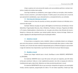 Comunicação interna | 65
	 Limpe-o apenas com uma escova de carpete, sem usar produtos químicos e sempre man-
tenha a madeira da moldura bem polida.
	 Caso haja incidentes ou vandalismo, como rasgos no feltro ou inscrições, retire imediata-
mente o mural e conserte-o, sem deixá-lo exposto. É melhor passar uma semana sem o mural do
que apresentá-lo vandalizado, o que o desvalorizaria e, conseqüentemente, seu conteúdo.
	 3. Crie áreas de interesse no mural
	 Divida o mural em áreas de assuntos ou temas, que podem inclusive ser indicadas com o
nome de cada seção.
	 Exemplo: Notícias da igreja em geral, ASN (Agência Sul-Americana de Notícias) e Portal
Adventista, Programações Musicais, Atas e Relatórios, Produtos e Serviços, Programas de Rádio
e TV, Jovens, Desbravadores e Aventureiros, etc. Isso gera uma leitura mais eficiente do mural e
desperta o interesse dos membros, que sempre podem observar, mesmo de longe. Poderá ser
usado o logotipo de cada departamento para visualização melhor.
	 4. Autorize o mural
	 O mural deve se comportar como o boletim: todos os conteúdos devem ser entregues
para uma única pessoa e somente o Departamento de Comunicação deve colocar e retirar mate-
riais dele, com o intuito de evitar materiais inapropriados para o ambiente da igreja ou que tomem
o lugar de materiais mais importantes e que ficariam de fora do mural por falta de espaço.
	 5. Atualize o mural
	 Sempre que chegar material para o mural, classifique-o como URGENTE, IMPORTANTE
ou OPCIONAL.
	 Os materiais URGENTES são os que têm prazo certo para ser expostos, pois têm datas
certas para acontecer. Exiba-os o mais rapidamente possível, mas não se esqueça de retirá-los
imediatamente após a data limite. Materiais com data vencida desvalorizam o mural.
	 Os materiais IMPORTANTES são os que anunciam campanhas da igreja ou da associação/
missão, eventos especiais, programações de rádio e TV sem datas específicas. Desde que haja
guia_DSA_final.indd 65 2/2/2009 19:45:10
 