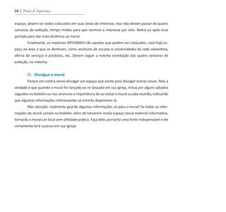 66 | Pontes de Esperança
espaço, devem ser todos colocados em suas áreas de interesse, mas não devem passar de quatro
semanas de exibição, tempo médio para que termine o interesse por eles. Retire-os após esse
período para dar mais dinâmica ao mural.
	 Finalmente, os materiais OPCIONAIS são aqueles que podem ser colocados, caso haja es-
paço na área a que se destinam, como anúncios de escolas e universidades da rede adventista,
oferta de serviços e produtos, etc. Devem seguir a mesma orientação das quatro semanas de
exibição, no máximo.
	 6. Divulgue o mural
	 Parece um contra-senso divulgar um espaço que existe para divulgar outras coisas. Mas a
verdade é que quando o mural for lançado ou re-lançado em sua igreja, inclua por alguns sábados
seguidos no boletim ou nos anúncios a importância de se visitar o mural a cada reunião, indicando
que algumas informações interessantes só estarão disponíveis lá.
	 Mas atenção: realmente guarde algumas informações só para o mural! Se todas as infor-
mações do mural saírem no boletim, além de tomarem muito espaço nesse material informativo,
tornarão o mural um local sem utilidade prática. Faça dele, portanto uma fonte indispensável e ele
certamente terá sucesso em sua igreja!
guia_DSA_final.indd 66 2/2/2009 19:45:10
 