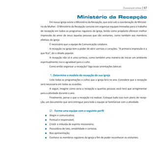 Comunicação interna | 67
Ministério da Recepção
	 Em nossa igreja existe o Ministério da Recepção, que está sob a coordenação do Ministé-
rio da Mulher. O Ministério da Recepção consiste em organizar equipes treinadas para o trabalho
de recepção em todos os programas regulares da igreja, tendo como propósito oferecer melhor
impressão do amor de Jesus àquelas pessoas que são visitantes, como também aos membros
efetivos da igreja.
	 É necessário que a equipe de Comunicação colabore.
	 A recepção na igreja tem o poder de abrir sorrisos e corações. “A primeira impressão é a
que fica”, diz o ditado popular.
	 A recepção não só é uma cortesia, como também uma maneira de iniciar um ambiente
espiritualmente rico e agradável para o culto.
	 Como então organizar a recepção? Siga essas orientações básicas:
	 1. Determine o modelo de recepção de sua igreja
	 Liste todas as programações e cultos que a igreja terá no ano. Considere que a recepção
será necessária em todas as ocasiões.
	 A seguir, imagine como seria a recepção e quantas pessoas você terá que arregimentar
para a atividade durante o ano.
	 Finalmente, pense o que a recepção irá realizar. Coloque tudo isso num plano de recep-
ção, um documento que será entregue para toda a equipe se familiarizar com a atividade.
	 2. Forme uma equipe com o seguinte perfil
	 ■	 Alegre e comunicativa;
	 ■	 Pontual e responsável;
	 ■	 Cristã e imbuída de espírito missionário;
	 ■	 Possuidora de tato, amabilidade e cortesia;
	 ■	 Boa apresentação;
	 ■	 Conhece os membros regulares da igreja a fim de poder reconhecer os visitantes.
guia_DSA_final.indd 67 2/2/2009 19:45:10
 