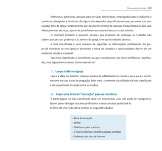 Comunicação interna | 69
Eletricistas, pedreiros, pessoas para serviços domésticos, empregados para a indústria e
comércio, advogados e dentistas são alguns dos exemplos de profissionais que, por vezes são pro-
curadas fora da igreja simplesmente por desconhecimento de pessoas freqüentadoras dela que
ofereçamesses serviços, apesar de partilharem os mesmos bancos a cada sábado.
O contrário também é possível: pessoas que precisam de emprego ou trabalho não
sabem que pessoas próximas a si, dentro da igreja, têm oportunidades abertas.
A lista classificada é uma maneira de organizar as informações profissionais do gru-
po de membros de uma igreja e promover a troca de contatos e oportunidades dentro de um
ambiente cristão e saudável.
Essa lista classificada é semelhante ao que encontramos nas listas telefônicas classifica-
das, mas logicamente menor. Como executá-la?
1. Lance a idéia na igreja
Lance a idéia no boletim, coloque explicações detalhadas no mural e peça para o pastor,
em uma de suas datas de pregação, falar mais claramente da utilidade da lista classificada
e da importância da ajuda entre os irmãos.
2. Passe uma ficha de “inscrição” para os membros
A participação na lista classificada deve ser incentivada, mas não pode ser obrigatória.
Quem quiser divulgar sua área profissional e seus contatos pode fazê-lo.
A ficha de inscrição deve conter os seguintes dados:
- Área de atuação
- Nome
- Telefones para contato
- E-mail (endereço eletrônico) para contato
- Endereço do site, se houver
guia_DSA_final.indd 69 2/2/2009 19:45:10
 