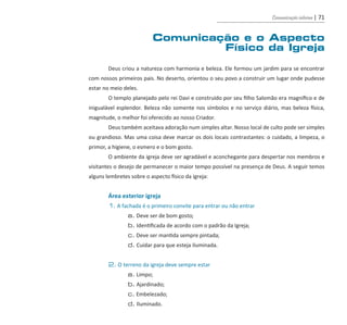 Comunicação interna | 71
Comunicação e o Aspecto
Físico da Igreja
	
	 Deus criou a natureza com harmonia e beleza. Ele formou um jardim para se encontrar
com nossos primeiros pais. No deserto, orientou o seu povo a construir um lugar onde pudesse
estar no meio deles.
	 O templo planejado pelo rei Davi e construído por seu filho Salomão era magnífico e de
inigualável esplendor. Beleza não somente nos símbolos e no serviço diário, mas beleza física,
magnitude, o melhor foi oferecido ao nosso Criador.
	 Deus também aceitava adoração num simples altar. Nosso local de culto pode ser simples
ou grandioso. Mas uma coisa deve marcar os dois locais contrastantes: o cuidado, a limpeza, o
primor, a higiene, o esmero e o bom gosto.
	 O ambiente da igreja deve ser agradável e aconchegante para despertar nos membros e
visitantes o desejo de permanecer o maior tempo possível na presença de Deus. A seguir temos
alguns lembretes sobre o aspecto físico da igreja:
	 Área exterior igreja
	 1. A fachada é o primeiro convite para entrar ou não entrar
		 a. Deve ser de bom gosto;
		 b. Identificada de acordo com o padrão da Igreja;
		 c. Deve ser mantida sempre pintada;
		 d. Cuidar para que esteja iluminada.
	 2. O terreno da igreja deve sempre estar
		 a. Limpo;
		 b. Ajardinado;
		 c. Embelezado;
		 d. Iluminado.
guia_DSA_final.indd 71 2/2/2009 19:45:10
 
