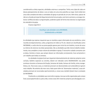 Comunicação interna | 45
considerando as datas especiais, atividades externas e campanhas. Tenha uma cópia de cada um
desses planejamentos de datas e una-os todos em uma única planilha ou mapa. Você então terá
uma visão completa de todas as atividades da igreja no período de um ano. Além disso, apesar de
não ser a função principal do Departamento de Comunicação, você será o primeiro a conseguir de-
tectar conflitos de datas e programações, podendo ajudar de forma mais decisiva na organização
do calendário da igreja.
O passo seguinte é:
As atividades que apenas requeiram que os membros sejam informados da sua existência, como
reuniões de departamentos, cultos, programas em rádio ou TV, etc. devem ser classificados como
INFORMAR, e serão alvo de sua preocupação apenas para incluí-los em boletins, murais de aviso
ou roteiros de anúncios nas datas apropriadas. São as atividades que dão menos trabalho isolada-
mente, mas compõem o maior volume de atividade na igreja. É necessário cuidado constante com
as datas, horários e locais, que sempre devem ser informados corretamente. Esse certamente é
um trabalho para todas as semanas.
As atividades da Igreja local que requeiram desenvolvimento de materiais próprios como
cartazes, boletins especiais ou convites, devem ser indicadas como DESENVOLVER. Isso pode
acontecer durante as Semanas de Oração, Semanas de Saúde, Semana da Família, séries evange-
lísticas, etc. Para esses casos, os materiais precisam ser desenvolvidos com antecedência e geram
mais trabalho. No entento são mais raros. Note quem além de “desenvolver materiais”, essas ati-
vidades precisam ser anunciadas oportunamente, e, nesse caso, também devem levar a anotação
de INFORMAR.
Finalmente, as atividades que ocorrerão na igreja, mas que serão organizadas pelo campo
local, associação/missão ou pela união, muitas vezes têm materiais próprios para divulgação e en-
Classifique cada atividade como INFORMAR,
DESENVOLVER ou RECEBER
guia_DSA_final.indd 45 2/2/2009 19:45:08
 